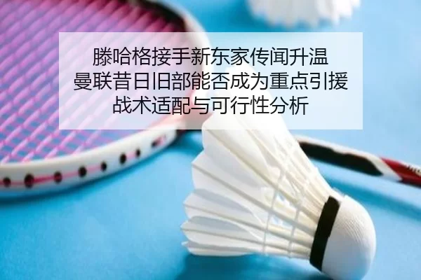 滕哈格接手新东家传闻升温 曼联昔日旧部能否成为重点引援 战术适配与可行性分析
